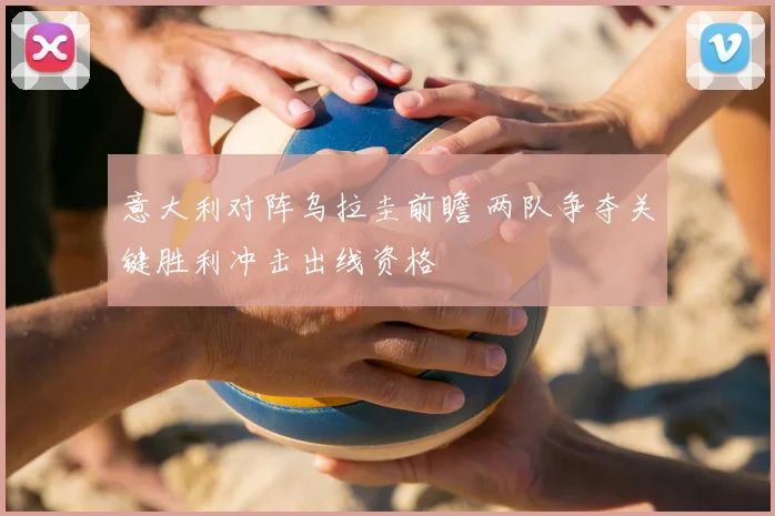 意大利对阵乌拉圭前瞻 两队争夺关键胜利冲击出线资格