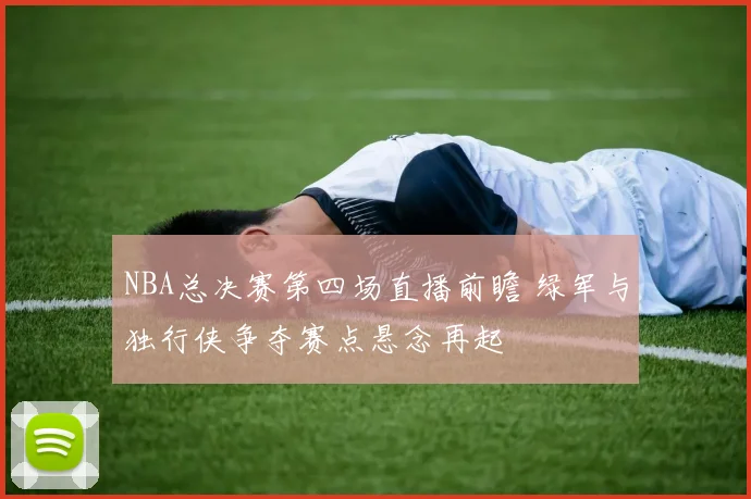 NBA总决赛第四场直播前瞻 绿军与独行侠争夺赛点悬念再起
