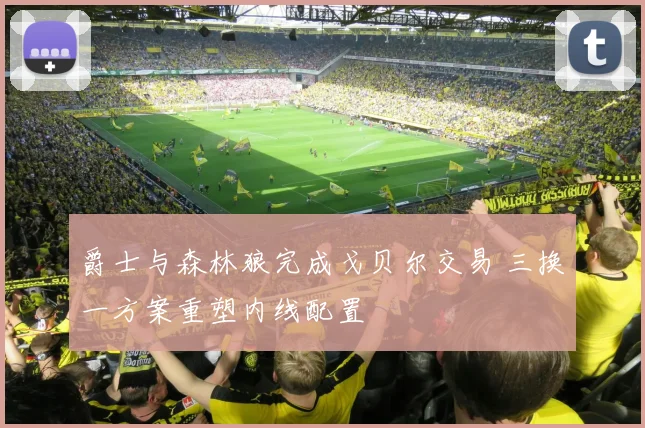 爵士与森林狼完成戈贝尔交易 三换一方案重塑内线配置