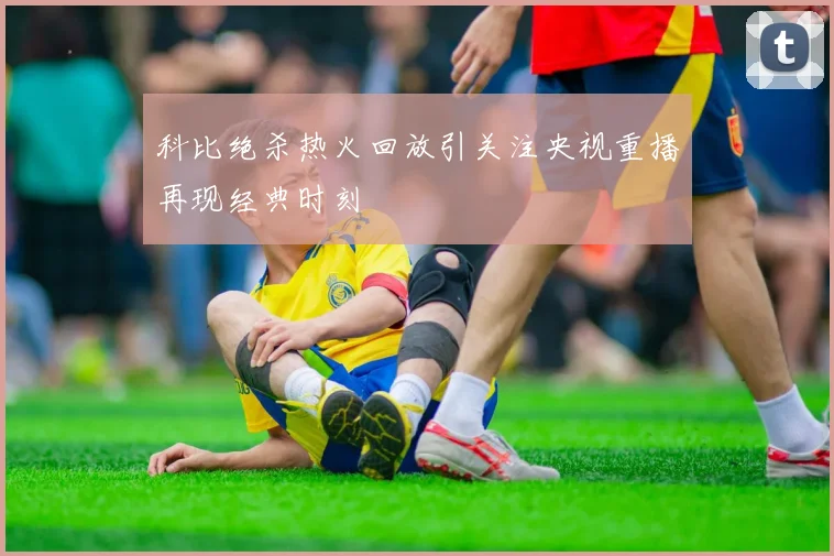 科比绝杀热火回放引关注央视重播再现经典时刻