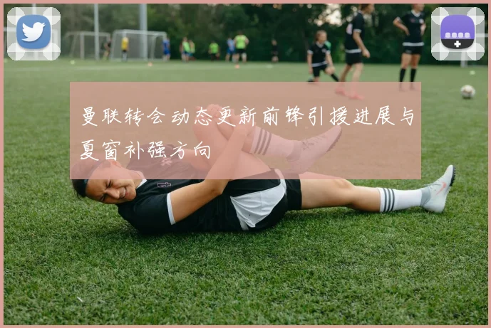 曼联转会动态更新前锋引援进展与夏窗补强方向