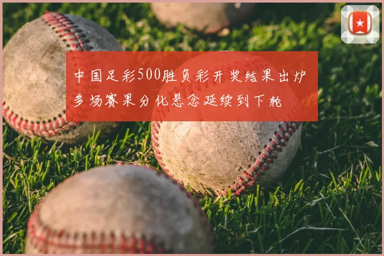 中国足彩500胜负彩开奖结果出炉 多场赛果分化悬念延续到下轮