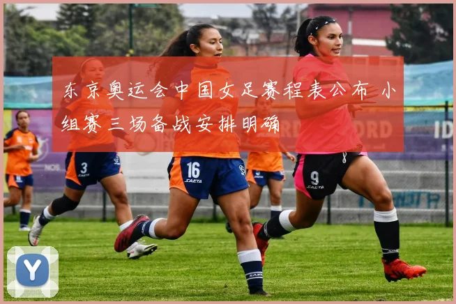 东京奥运会中国女足赛程表公布 小组赛三场备战安排明确