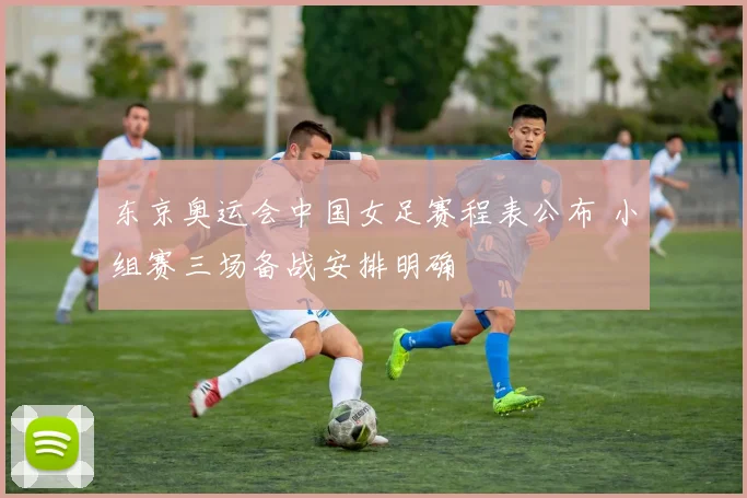 东京奥运会中国女足赛程表公布 小组赛三场备战安排明确
